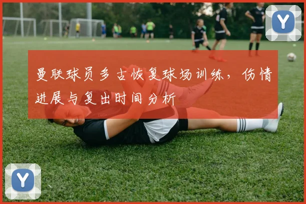 曼联球员多古恢复球场训练，伤情进展与复出时间分析