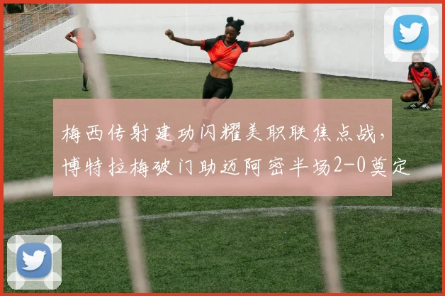 梅西传射建功闪耀美职联焦点战，博特拉梅破门助迈阿密半场2-0奠定胜局回顾与分析