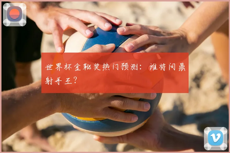 世界杯金靴奖热门预测：谁将问鼎射手王？