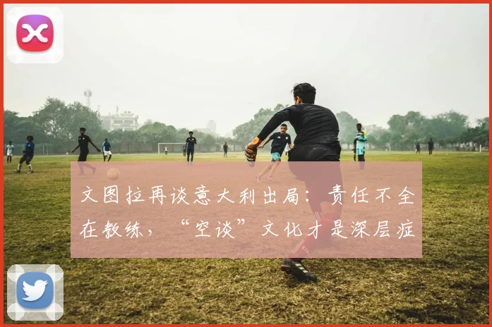 文图拉再谈意大利出局:责任不全在教练,“空谈”文化才是深层症结