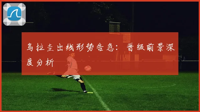 乌拉圭出线形势告急：晋级前景深度分析