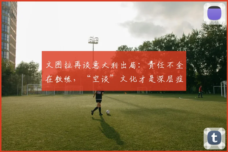 文图拉再谈意大利出局：责任不全在教练，“空谈”文化才是深层症结