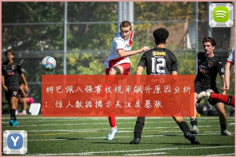 姆巴佩八强赛收视率飙升原因分析：惊人数据揭示关注度暴涨