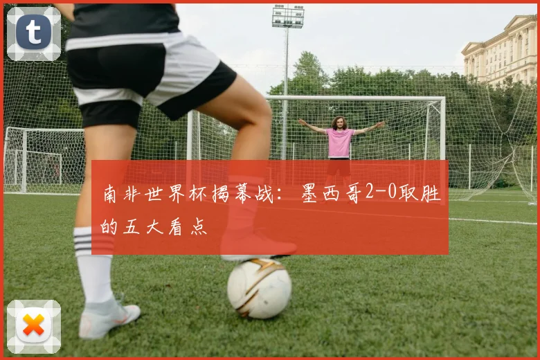 南非世界杯揭幕战：墨西哥2-0取胜的五大看点