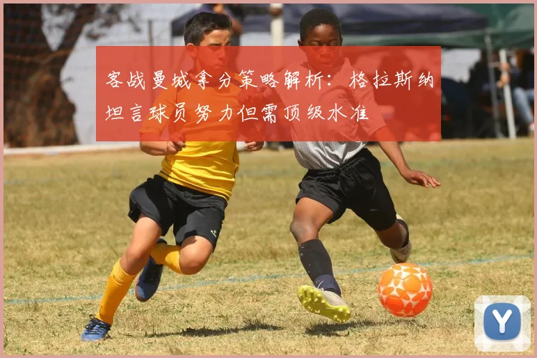 客战曼城拿分策略解析：格拉斯纳坦言球员努力但需顶级水准
