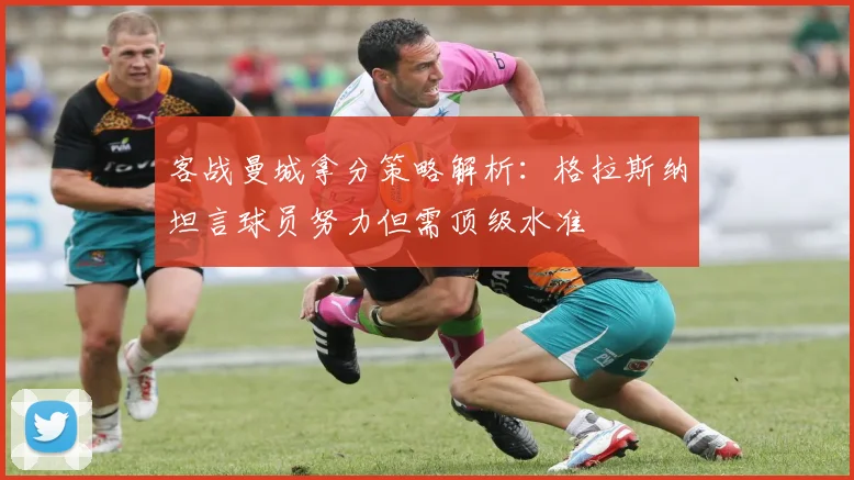 客战曼城拿分策略解析:格拉斯纳坦言球员努力但需顶级水准