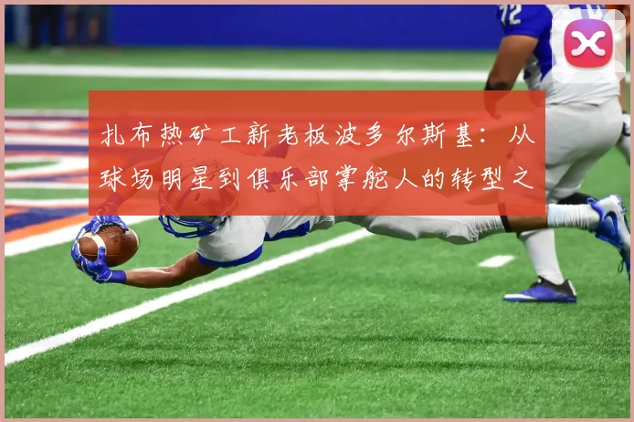 扎布热矿工新老板波多尔斯基：从球场明星到俱乐部掌舵人的转型之路与未来规划
