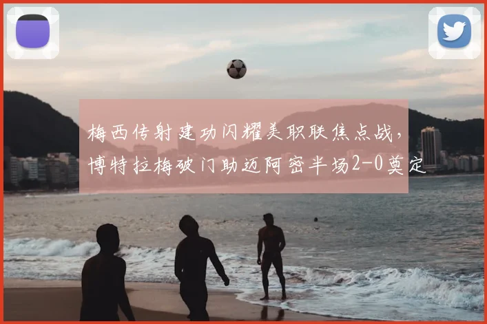 梅西传射建功闪耀美职联焦点战，博特拉梅破门助迈阿密半场2-0奠定胜局回顾与分析